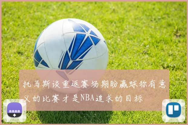 托马斯谈重返赛场期盼赢球称有意义的比赛才是NBA追求的目标
