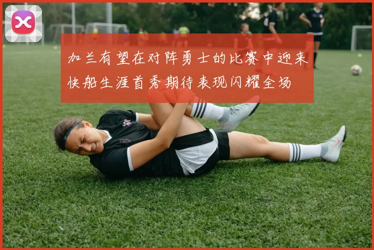 加兰有望在对阵勇士的比赛中迎来快船生涯首秀期待表现闪耀全场