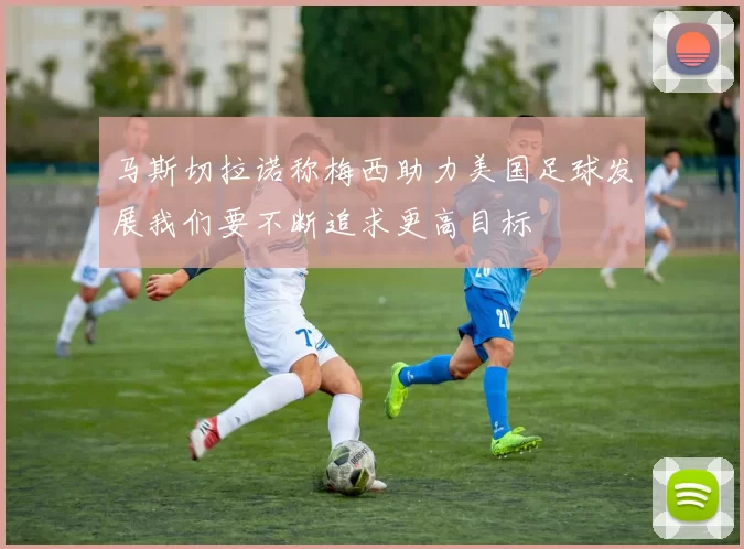 马斯切拉诺称梅西助力美国足球发展我们要不断追求更高目标
