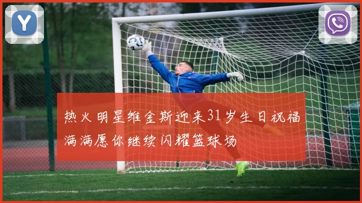 热火明星维金斯迎来31岁生日祝福满满愿你继续闪耀篮球场