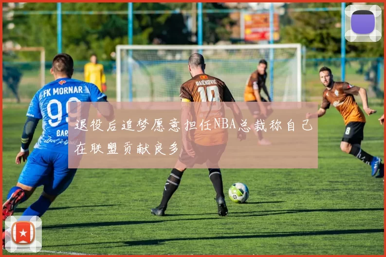 退役后追梦愿意担任NBA总裁称自己在联盟贡献良多