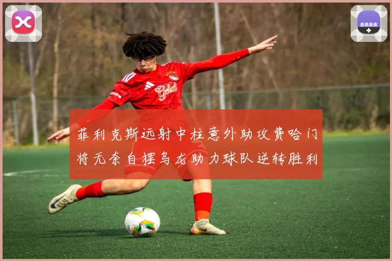 菲利克斯远射中柱意外助攻费哈门将无奈自摆乌龙助力球队逆转胜利