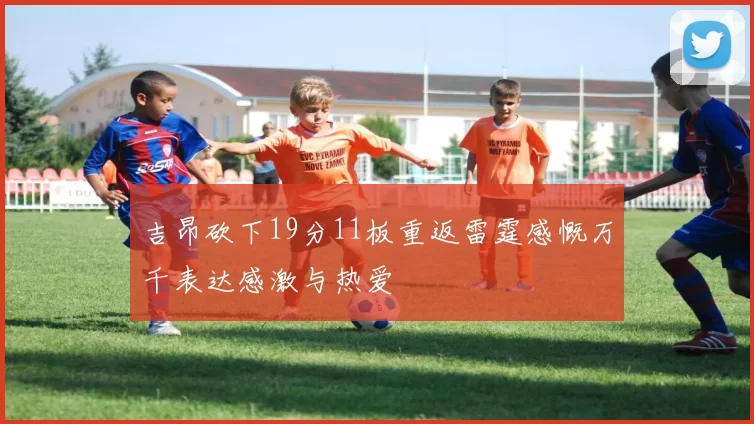 吉昂砍下19分11板重返雷霆感慨万千表达感激与热爱