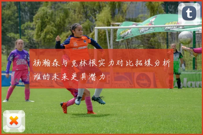 杨瀚森与克林根实力对比拓媒分析谁的未来更具潜力