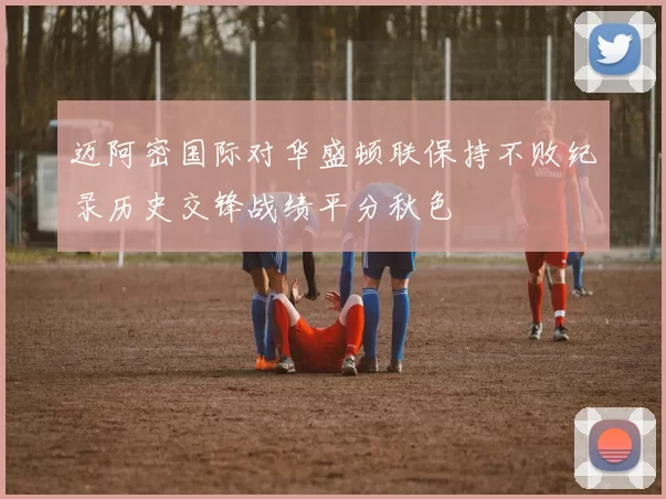 迈阿密国际对华盛顿联保持不败纪录历史交锋战绩平分秋色