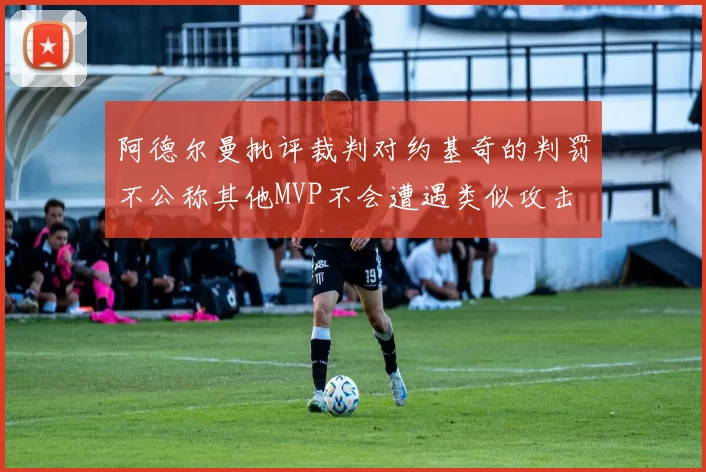 阿德尔曼批评裁判对约基奇的判罚不公称其他MVP不会遭遇类似攻击