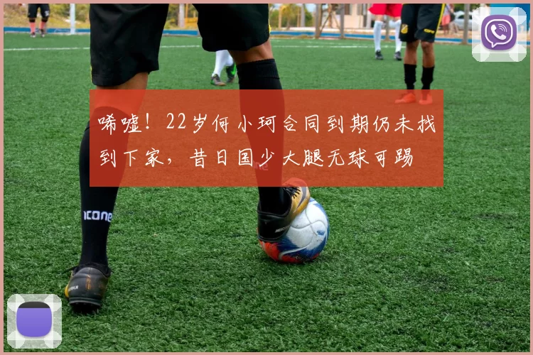 唏嘘！22岁何小珂合同到期仍未找到下家，昔日国少大腿无球可踢