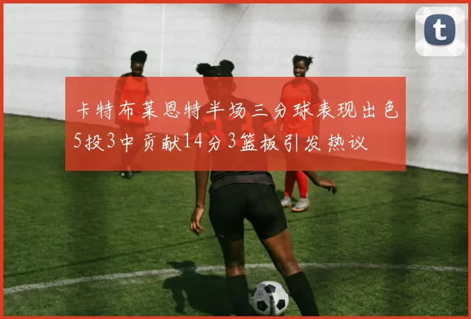 卡特布莱恩特半场三分球表现出色5投3中贡献14分3篮板引发热议