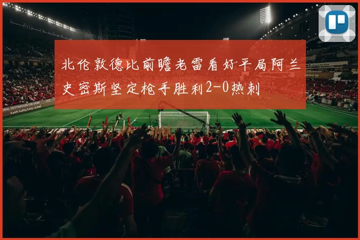 北伦敦德比前瞻老雷看好平局阿兰史密斯坚定枪手胜利2-0热刺