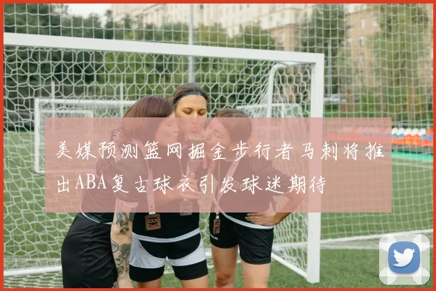 美媒预测篮网掘金步行者马刺将推出ABA复古球衣引发球迷期待
