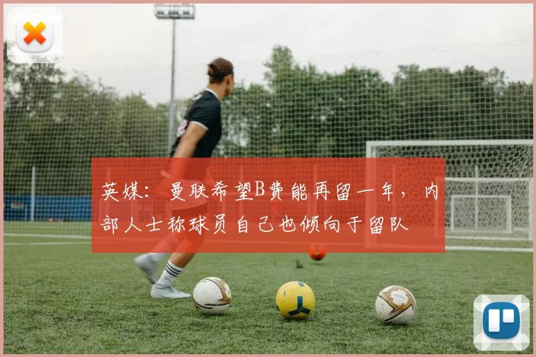 英媒：曼联希望B费能再留一年，内部人士称球员自己也倾向于留队