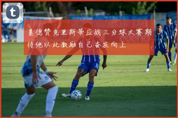 基德赞克里斯蒂应战三分球大赛期待他以此激励自己奋发向上