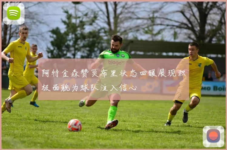 阿特金森赞莫布里状态回暖展现积极面貌为球队注入信心