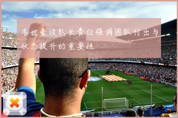 韦世豪谈队长责任强调团队付出与状态提升的重要性