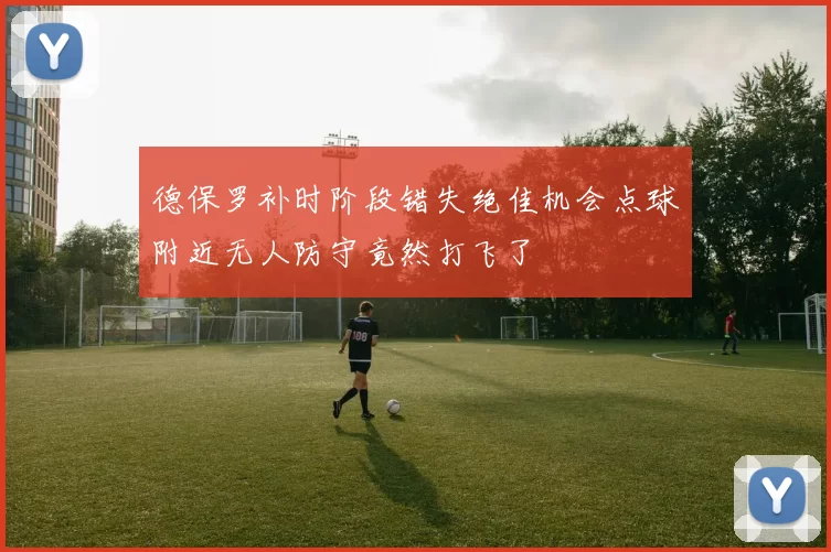 德保罗补时阶段错失绝佳机会点球附近无人防守竟然打飞了