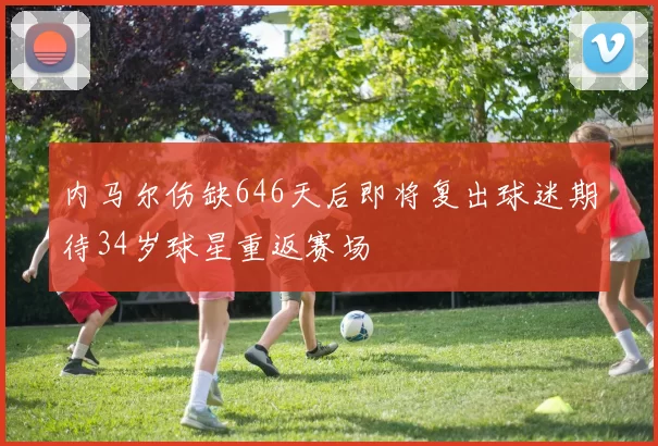 内马尔伤缺646天后即将复出球迷期待34岁球星重返赛场