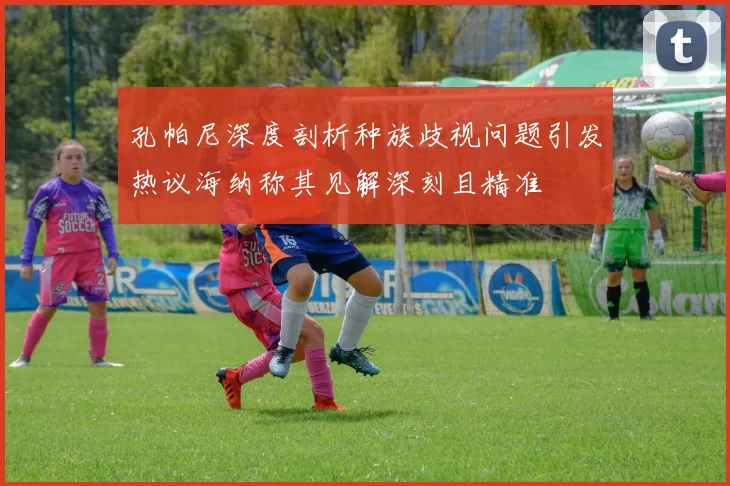 孔帕尼深度剖析种族歧视问题引发热议海纳称其见解深刻且精准