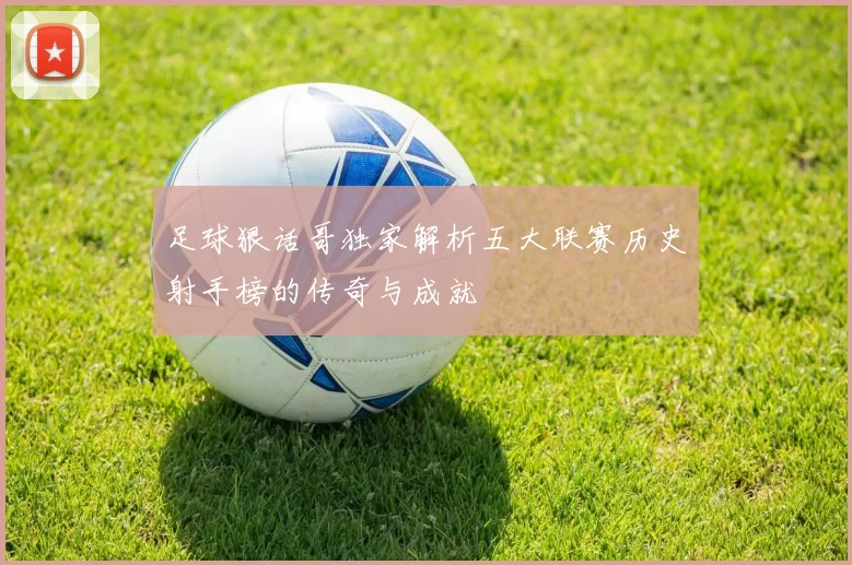 足球狠话哥独家解析五大联赛历史射手榜的传奇与成就