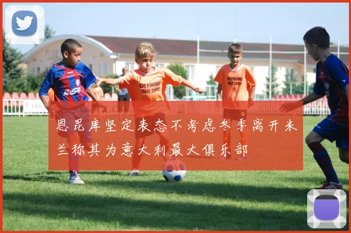 恩昆库坚定表态不考虑冬季离开米兰称其为意大利最大俱乐部