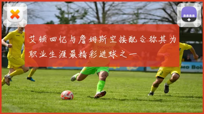 艾顿回忆与詹姆斯空接配合称其为职业生涯最精彩进球之一
