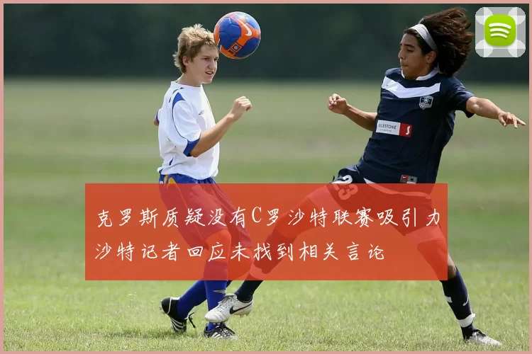 克罗斯质疑没有C罗沙特联赛吸引力沙特记者回应未找到相关言论