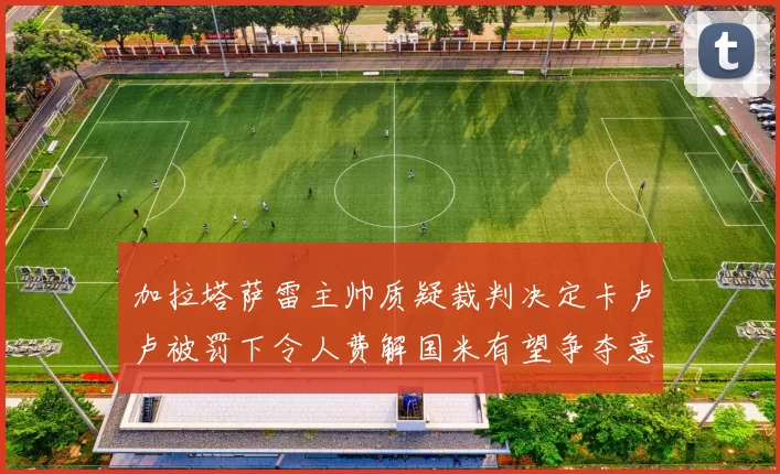 加拉塔萨雷主帅质疑裁判决定卡卢卢被罚下令人费解国米有望争夺意甲冠军