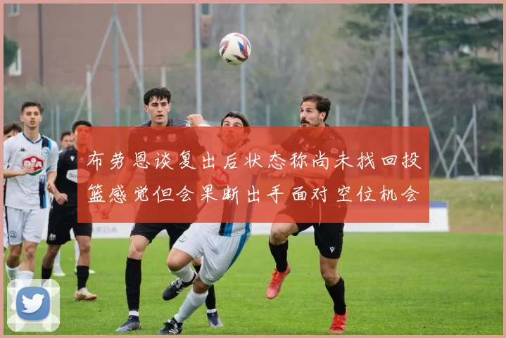布劳恩谈复出后状态称尚未找回投篮感觉但会果断出手面对空位机会