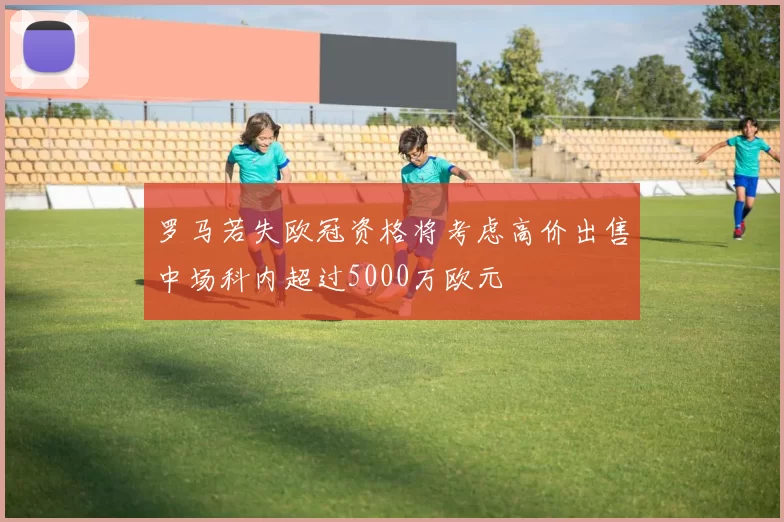 罗马若失欧冠资格将考虑高价出售中场科内超过5000万欧元